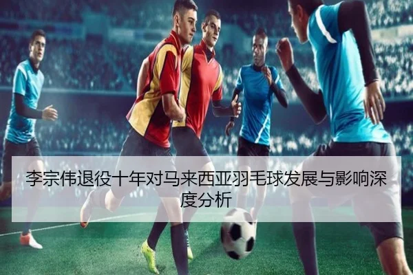 李宗伟退役十年对马来西亚羽毛球发展与影响深度分析