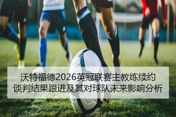 沃特福德2026英冠联赛主教练续约谈判结果跟进及其对球队未来影响分析