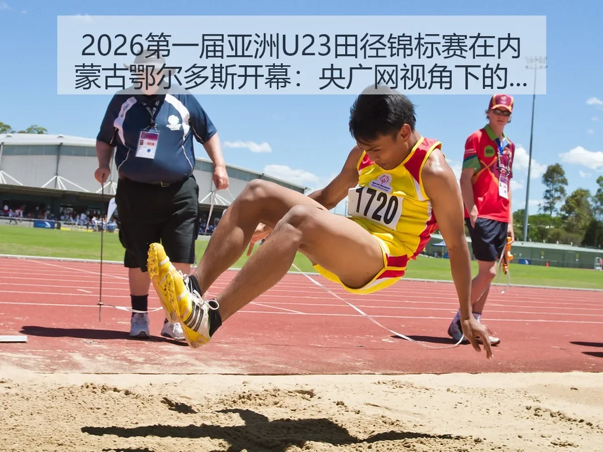 2026第一届亚洲U23田径锦标赛在内蒙古鄂尔多斯开幕：央广网：青年田径新观察